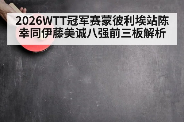 2026WTT冠军赛蒙彼利埃站陈幸同伊藤美诚八强前三板解析